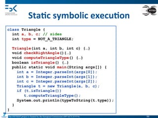 The FITTEST project is funded by the European Commission (FP7-ICT-257574) 	

Sta6c	
  symbolic	
  execu6on	
  
class Triangle {
int a, b, c; // sides
int type = NOT_A_TRIANGLE;
Triangle(int a, int b, int c) {…}
void checkRightAngle(){…}
void computeTriangleType() {…}
boolean isTriangle() {…}
public static void main(String args[]) {
int a = Integer.parseInt(args[0]);
int b = Integer.parseInt(args[1]);
int c = Integer.parseInt(args[2]);
Triangle t = new Triangle(a, b, c);
if (t.isTriangle())
t.computeTriangleType();
System.out.println(typeToString(t.type));
}
}
99	

 