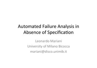 Automated	
  Failure	
  Analysis	
  in	
  
Absence	
  of	
  Speciﬁca7on	
  
Leonardo	
  Mariani	
  
University	
  of	
  Milano	
  Bicocca	
  
mariani@disco.unimib.it	
  
 