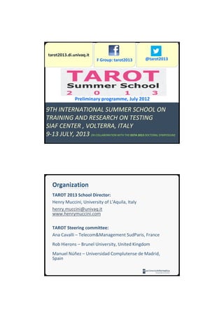 12/07/2012




 tarot2013.di.univaq.it
                            F Group: tarot2013          @tarot2013




                Preliminary programme, July 2012

9TH INTERNATIONAL SUMMER SCHOOL ON
TRAINING AND RESEARCH ON TESTING
SIAF CENTER , VOLTERRA, ITALY
9-13 JULY, 2013 (IN COLLABORATION WITH THE ISSTA 2013 DOCTORAL SYMPOSIUM)




   TAROT 2013 School Director:
   Henry Muccini, University of L’Aquila, Italy
   henry.muccini@univaq.it
   www.henrymuccini.com

   TAROT Steering committee:
   Ana Cavalli – Telecom&Management SudParis, France
   Rob Hierons – Brunel University, United Kingdom
   Manuel Núñez – Universidad Complutense de Madrid,
   Spain




                                                                                    1
 