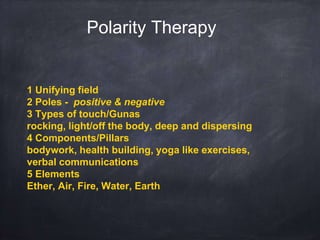 1 Unifying field
2 Poles - positive & negative
3 Types of touch/Gunas
rocking, light/off the body, deep and dispersing
4 Components/Pillars
bodywork, health building, yoga like exercises,
verbal communications
5 Elements
Ether, Air, Fire, Water, Earth
Polarity Therapy
 