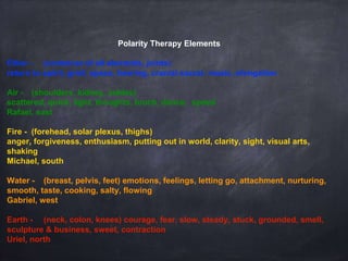 Polarity Therapy Elements
Ether - (container of all elements, joints)
return to spirit, grief, space, hearing, cranial sacral, music, elongation
Air - (shoulders, kidney, ankles)
scattered, quick, light, thoughts, touch, dance, speed
Rafael, east
Fire - (forehead, solar plexus, thighs)
anger, forgiveness, enthusiasm, putting out in world, clarity, sight, visual arts,
shaking
Michael, south
Water - (breast, pelvis, feet) emotions, feelings, letting go, attachment, nurturing,
smooth, taste, cooking, salty, flowing
Gabriel, west
Earth - (neck, colon, knees) courage, fear, slow, steady, stuck, grounded, smell,
sculpture & business, sweet, contraction
Uriel, north
 