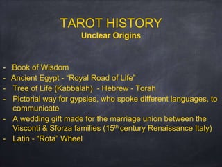 TAROT HISTORY
Unclear Origins
- Book of Wisdom
- Ancient Egypt - “Royal Road of Life”
- Tree of Life (Kabbalah) - Hebrew - Torah
- Pictorial way for gypsies, who spoke different languages, to
communicate
- A wedding gift made for the marriage union between the
Visconti & Sforza families (15th century Renaissance Italy)
- Latin - “Rota” Wheel
 