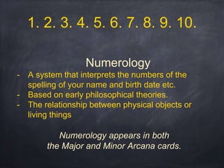 Numerology
- A system that interprets the numbers of the
spelling of your name and birth date etc.
- Based on early philosophical theories.
- The relationship between physical objects or
living things
Numerology appears in both
the Major and Minor Arcana cards.
1. 2. 3. 4. 5. 6. 7. 8. 9. 10.
 