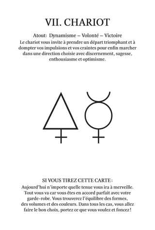 vii. Chariot
Atout: Dynamisme – Volonté – victoire
Le chariot vous invite à prendre un départ triomphant et à
dompter vos impulsions et vos craintes pour enfin marcher
dans une direction choisie avec discernement, sagesse,
enthousiasme et optimisme.
Aujourd’hui n’importe quelle tenue vous ira à merveille.
Tout vous va car vous êtes en accord parfait avec votre
garde-robe. Vous trouverez l’équilibre des formes,
des volumes et des couleurs. Dans tous les cas, vous allez
faire le bon choix, portez ce que vous voulez et foncez !
Si vous tirez cette carte :
 