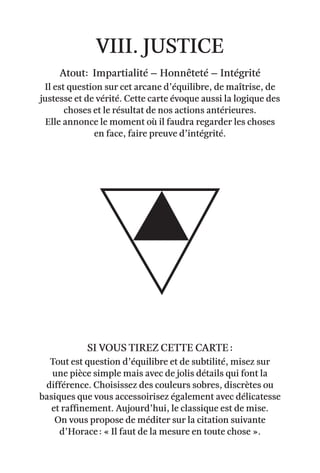 viii. justice
Atout: impartialité – honnêteté – intégrité
Il est question sur cet arcane d’équilibre, de maîtrise, de
justesse et de vérité. Cette carte évoque aussi la logique des
choses et le résultat de nos actions antérieures.
Elle annonce le moment où il faudra regarder les choses
en face, faire preuve d’intégrité.
Tout est question d’équilibre et de subtilité, misez sur
une pièce simple mais avec de jolis détails qui font la
différence. Choisissez des couleurs sobres, discrètes ou
basiques que vous accessoirisez également avec délicatesse
et raffinement. Aujourd’hui, le classique est de mise.
On vous propose de méditer sur la citation suivante
d’Horace : « Il faut de la mesure en toute chose ».
Si vous tirez cette carte :
 