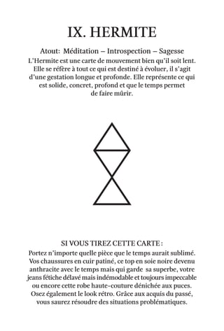 ix. hermite
Atout: Méditation – Introspection – sagesse
L’Hermite est une carte de mouvement bien qu’il soit lent.
Elle se réfère à tout ce qui est destiné à évoluer, il s’agit
d’une gestation longue et profonde. Elle représente ce qui
est solide, concret, profond et que le temps permet
de faire mûrir.
Portez n’importe quelle pièce que le temps aurait sublimé.
Vos chaussures en cuir patiné, ce top en soie noire devenu
anthracite avec le temps mais qui garde sa superbe, votre
jeans fétiche délavé mais indémodable et toujours impeccable
ou encore cette robe haute-couture dénichée aux puces.
Osez également le look rétro. Grâce aux acquis du passé,
vous saurez résoudre des situations problématiques.
Si vous tirez cette carte :
 