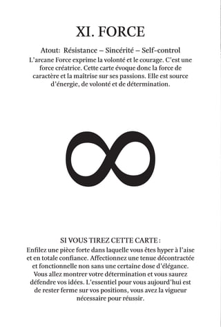 xi. force
Atout: Résistance – Sincérité – self-control
L’arcane Force exprime la volonté et le courage. C’est une
force créatrice. Cette carte évoque donc la force de
caractère et la maîtrise sur ses passions. Elle est source
d’énergie, de volonté et de détermination.
enfilez une pièce forte dans laquelle vous êtes hyper à l’aise
et en totale confiance. Affectionnez une tenue décontractée
et fonctionnelle non sans une certaine dose d’élégance.
Vous allez montrer votre détermination et vous saurez
défendre vos idées. L’essentiel pour vous aujourd’hui est
de rester ferme sur vos positions, vous avez la vigueur
nécessaire pour réussir.
Si vous tirez cette carte :
 