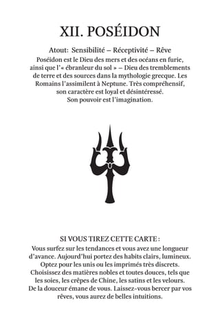 xii. Poséidon
Atout: Sensibilité – Réceptivité – rêve
Poséidon est le Dieu des mers et des océans en furie,
ainsi que l’« ébranleur du sol » – Dieu des tremblements
de terre et des sources dans la mythologie grecque. Les
Romains l’assimilent à Neptune. Très compréhensif,
son caractère est loyal et désintéressé.
Son pouvoir est l’imagination.
vous surfez sur les tendances et vous avez une longueur
d’avance. Aujourd’hui portez des habits clairs, lumineux.
Optez pour les unis ou les imprimés très discrets.
Choisissez des matières nobles et toutes douces, tels que
les soies, les crêpes de Chine, les satins et les velours.
De la douceur émane de vous. Laissez-vous bercer par vos
rêves, vous aurez de belles intuitions.
Si vous tirez cette carte :
 