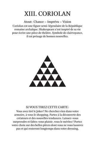 xiii. coriolan
Atout: Chance – Imprévu – Vision
Coriolan est une figure semi-légendaire de la République
romaine archaïque. Shakespeare s’est inspiré de sa vie
pour écrire une pièce de théâtre. Symbole de clairvoyance,
il est présage de bonnes nouvelles.
Vous avez tiré le Joker ! Ne cherchez rien dans votre
armoire, à vous le shopping. Partez à la découverte des
créateurs et des nouvelles tendances. Laissez-vous
surprendre et faîtes-vous plaisir, vous le méritez ! Portez
votre choix sur des belles pièces dont vous ne vous lasserez
pas et qui resteront longtemps dans votre dressing.
Si vous tirez cette carte :
 