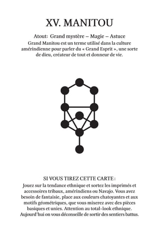 xv. Manitou
Atout: Grand mystère – Magie – astuce
Grand Manitou est un terme utilisé dans la culture
amérindienne pour parler du « Grand Esprit », une sorte
de dieu, créateur de tout et donneur de vie.
Jouez sur la tendance ethnique et sortez les imprimés et
accessoires tribaux, amérindiens ou Navajo. Vous avez
besoin de fantaisie, place aux couleurs chatoyantes et aux
motifs géométriques, que vous mixerez avec des pièces
basiques et unies. Attention au total-look ethnique.
Aujourd’hui on vous déconseille de sortir des sentiers battus.
Si vous tirez cette carte :
 