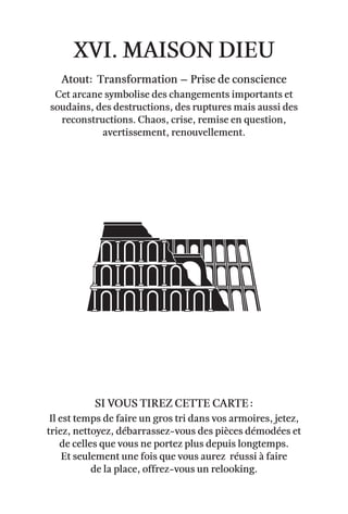 xvi. Maison Dieu
Atout: Transformation – Prise de conscience
Cet arcane symbolise des changements importants et
soudains, des destructions, des ruptures mais aussi des
reconstructions. Chaos, crise, remise en question,
avertissement, renouvellement.
Il est temps de faire un gros tri dans vos armoires, jetez,
triez, nettoyez, débarrassez-vous des pièces démodées et
de celles que vous ne portez plus depuis longtemps.
Et seulement une fois que vous aurez réussi à faire
de la place, offrez-vous un relooking.
Si vous tirez cette carte :
 