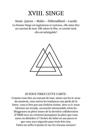 xviii. Singe
Atout: Joyeux – Malin – débrouillard – lucide
La femme Singe est ingénieuse et curieuse, elle aime être
au courant de tout. Elle adore la fête, se couche tard,
elle est infatigable !
Comme vous êtes au courant de tout, misez sur les it-wear
du moment, sans suivre les tendances aux pieds de la
lettre, vous n’êtes pas une fashion victim. Avec ce it-wear
(dernier sac trendy, accessoire intournable selon les
bloggeuses ou pièce issues de la dernière collaboration
d’H&M avec un créateur) juxtaposez la pièce que vous
aurez su dénicher à l’Armée du Salut ou aux puces et
que vous avez négociée pour trois fois rien.
Faites un selfie et postez le sur les réseaux sociaux !
Si vous tirez cette carte :
 