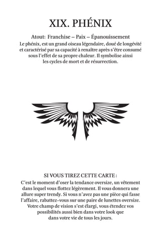 xix. Phénix
Atout: Franchise – Paix – épanouissement
Le phénix, est un grand oiseau légendaire, doué de longévité
et caractérisé par sa capacité à renaître après s’être consumé
sous l’effet de sa propre chaleur. Il symbolise ainsi
les cycles de mort et de résurrection.
C’est le moment d’oser la tendance oversize, un vêtement
dans lequel vous flottez légèrement. Il vous donnera une
allure super trendy. Si vous n’avez pas une pièce qui fasse
l’affaire, rabattez-vous sur une paire de lunettes oversize.
Votre champ de vision s’est élargi, vous étendez vos
possibilités aussi bien dans votre look que
dans votre vie de tous les jours.
Si vous tirez cette carte :
 