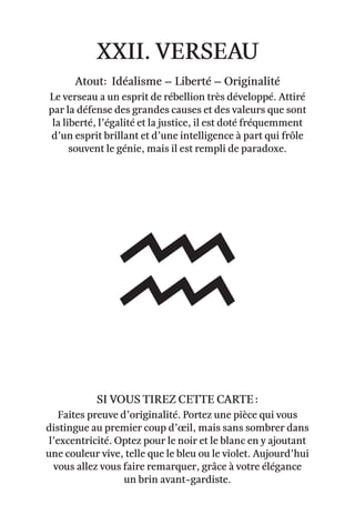 xxii. verseau
Atout: Idéalisme – Liberté – originalité
Le verseau a un esprit de rébellion très développé. Attiré
par la défense des grandes causes et des valeurs que sont
la liberté, l’égalité et la justice, il est doté fréquemment
d’un esprit brillant et d’une intelligence à part qui frôle
souvent le génie, mais il est rempli de paradoxe.
Faites preuve d’originalité. Portez une pièce qui vous
distingue au premier coup d’œil, mais sans sombrer dans
l’excentricité. Optez pour le noir et le blanc en y ajoutant
une couleur vive, telle que le bleu ou le violet. Aujourd’hui
vous allez vous faire remarquer, grâce à votre élégance
un brin avant-gardiste.
Si vous tirez cette carte :
 