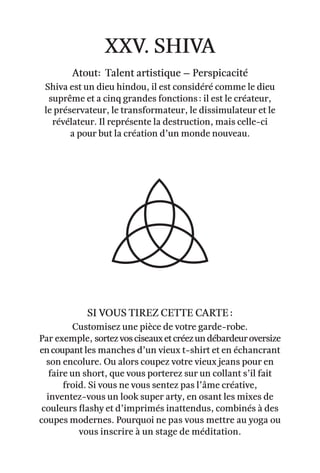 xxv. shiva
Atout: Talent artistique – Perspicacité
Shiva est un dieu hindou, il est considéré comme le dieu
suprême et a cinq grandes fonctions : il est le créateur,
le préservateur, le transformateur, le dissimulateur et le
révélateur. Il représente la destruction, mais celle-ci
a pour but la création d’un monde nouveau.
Si vous tirez cette carte :
Customisez une pièce de votre garde-robe.
Par exemple, sortezvosciseauxetcréezundébardeuroversize
encoupant les manches d’un vieux t-shirt et en échancrant
son encolure. Ou alors coupez votre vieux jeans pour en
faire un short, que vous porterez sur un collant s’il fait
froid. Si vous ne vous sentez pas l’âme créative,
inventez-vous un look super arty, en osant les mixes de
couleurs flashy et d’imprimés inattendus, combinés à des
coupes modernes. Pourquoi ne pas vous mettre au yoga ou
vous inscrire à un stage de méditation.
 