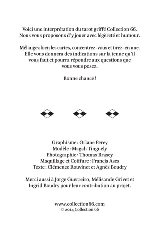 Voici une interprétation du tarot griffé Collection 66.
Nous vous proposons d’y jouer avec légèreté et humour.
Mélangez bien les cartes, concentrez-vous et tirez-en une.
Elle vous donnera des indications sur la tenue qu’il
vous faut et pourra répondre aux questions que
vous vous posez.
Bonne chance !
Graphisme : Orlane Perey
Modèle : Magali Tinguely
Photographie : Thomas Brasey
Maquillage et Coiffure : Francis Ases
Texte : Clémence Rouvinet et Agnès Boudry
Merci aussi à Jorge Guerreiro, Mélisande Grivet et
Ingrid Boudry pour leur contribution au projet.
www.collection66.com
© 2014 Collection 66
 