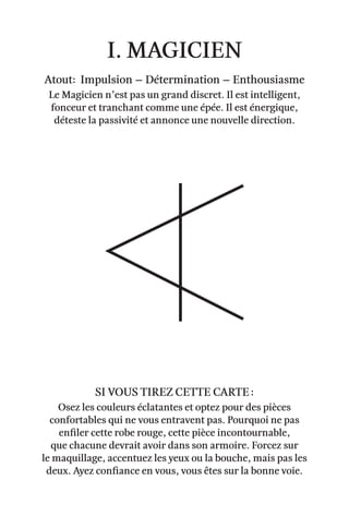 I. Magicien
Atout: Impulsion – Détermination – Enthousiasme
Le Magicien n’est pas un grand discret. Il est intelligent,
fonceur et tranchant comme une épée. Il est énergique,
déteste la passivité et annonce une nouvelle direction.
Osez les couleurs éclatantes et optez pour des pièces
confortables qui ne vous entravent pas. Pourquoi ne pas
enfiler cette robe rouge, cette pièce incontournable,
que chacune devrait avoir dans son armoire. Forcez sur
le maquillage, accentuez les yeux ou la bouche, mais pas les
deux. Ayez confiance en vous, vous êtes sur la bonne voie.
Si vous tirez cette carte :
 
