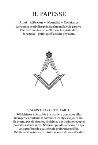 II. papesse
Atout: Réflexion – Fécondité – Constance
La Papesse symbolise principalement la voie passive :
l’activité mentale - la réflexion, la spiritualité,
la sagesse - plutôt que l’activité physique.
Réfléchissez à deux fois à la manière dont vous allez
arranger les couleurs et combiner les styles aujourd’hui.
Ne prenez pas de risques, choisissez des basiques et optez
pour des valeurs sûres. N’abusez pas des accessoires que
vous préférez de qualité et de préférence griffés.
Méditez et écoutez votre intuition avant de vous décider.
Si vous tirez cette carte :
 
