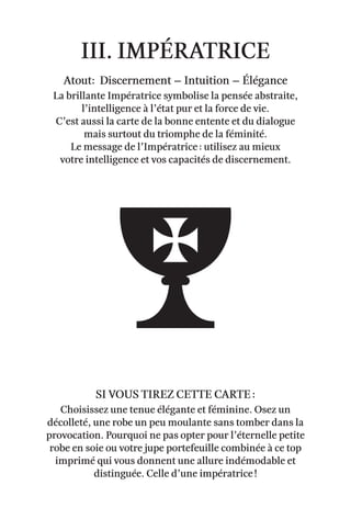 III. Impératrice
Atout: Discernement – Intuition – élégance
La brillante Impératrice symbolise la pensée abstraite,
l’intelligence à l’état pur et la force de vie.
C’est aussi la carte de la bonne entente et du dialogue
mais surtout du triomphe de la féminité.
Le message de l’Impératrice : utilisez au mieux
votre intelligence et vos capacités de discernement.
Choisissez une tenue élégante et féminine. Osez un
décolleté, une robe un peu moulante sans tomber dans la
provocation. Pourquoi ne pas opter pour l’éternelle petite
robe en soie ou votre jupe portefeuille combinée à ce top
imprimé qui vous donnent une allure indémodable et
distinguée. Celle d’une impératrice !
Si vous tirez cette carte :
 