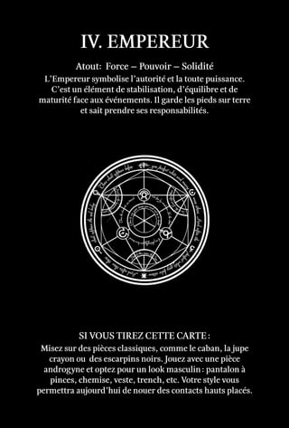 IV. Empereur
Atout: Force – Pouvoir – Solidité
L’Empereur symbolise l’autorité et la toute puissance.
C’est un élément de stabilisation, d’équilibre et de
maturité face aux événements. Il garde les pieds sur terre
et sait prendre ses responsabilités.
Misez sur des pièces classiques, comme le caban, la jupe
crayon ou des escarpins noirs. Jouez avec une pièce
androgyne et optez pour un look masculin : pantalon à
pinces, chemise, veste, trench, etc. Votre style vous
permettra aujourd’hui de nouer des contacts hauts placés.
Si vous tirez cette carte :
 