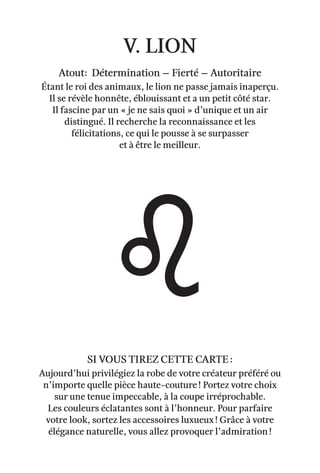 v. lion
Atout: Détermination – Fierté – Autoritaire
Étant le roi des animaux, le lion ne passe jamais inaperçu.
Il se révèle honnête, éblouissant et a un petit côté star.
Il fascine par un « je ne sais quoi » d’unique et un air
distingué. Il recherche la reconnaissance et les
félicitations, ce qui le pousse à se surpasser
et à être le meilleur.
Aujourd’hui privilégiez la robe de votre créateur préféré ou
n’importe quelle pièce haute-couture ! Portez votre choix
sur une tenue impeccable, à la coupe irréprochable.
Les couleurs éclatantes sont à l’honneur. Pour parfaire
votre look, sortez les accessoires luxueux ! Grâce à votre
élégance naturelle, vous allez provoquer l’admiration !
Si vous tirez cette carte :
 