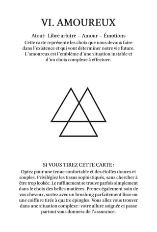 vi. amoureux
Atout: Libre arbitre – Amour – émotions
Cette carte représente les choix que nous devons faire
dans l’existence et qui vont déterminer notre vie future.
L’amoureux est l’emblème d’une situation instable et
d’un choix complexe à effectuer.
Optez pour une tenue confortable et des étoffes douces et
souples. Privilégiez les tissus sophistiqués, sans chercher à
être trop lookée. Le raffinement se trouve parfois simplement
dans le choix des belles matières. Prenez également soin de
vos cheveux, sortez avec un brushing parfaitement lisse ou
une coiffure tirée à quatre épingles. Vous allez vous trouver
dans une situation complexe : votre allure soignée et passe
partout vous donnera de l’assurance.
Si vous tirez cette carte :
 