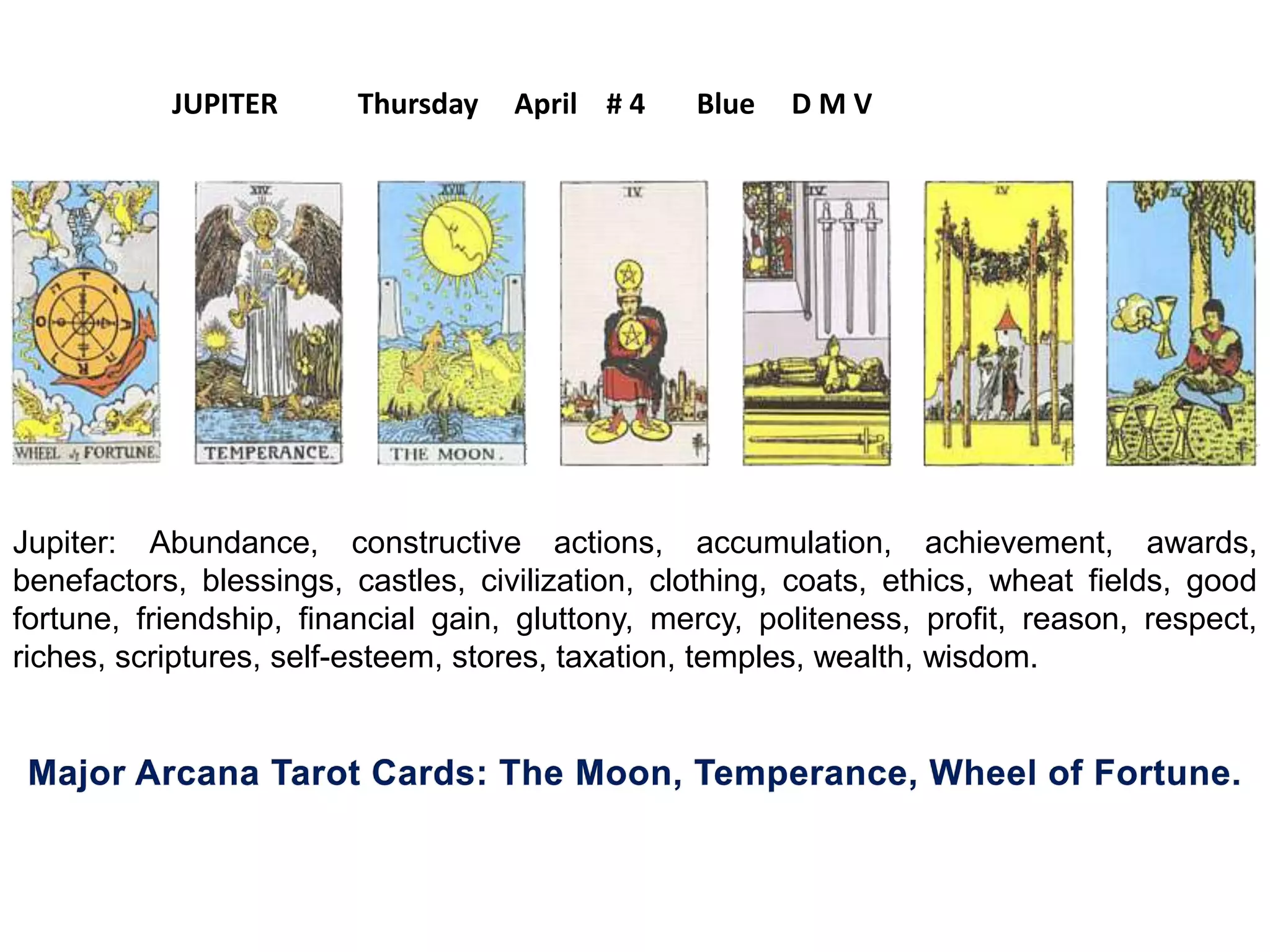 Jupiter: Abundance, constructive actions, accumulation, achievement, awards,
benefactors, blessings, castles, civilization, clothing, coats, ethics, wheat fields, good
fortune, friendship, financial gain, gluttony, mercy, politeness, profit, reason, respect,
riches, scriptures, self-esteem, stores, taxation, temples, wealth, wisdom.
JUPITER Thursday April # 4 Blue D M V
 