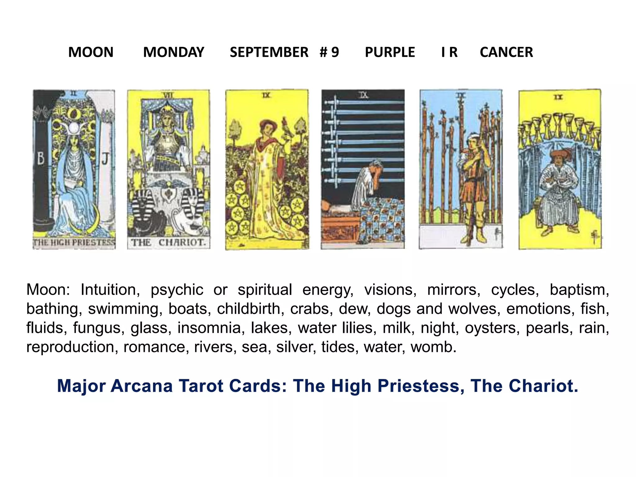 Moon: Intuition, psychic or spiritual energy, visions, mirrors, cycles, baptism,
bathing, swimming, boats, childbirth, crabs, dew, dogs and wolves, emotions, fish,
fluids, fungus, glass, insomnia, lakes, water lilies, milk, night, oysters, pearls, rain,
reproduction, romance, rivers, sea, silver, tides, water, womb.
MOON MONDAY SEPTEMBER # 9 PURPLE I R CANCER
 