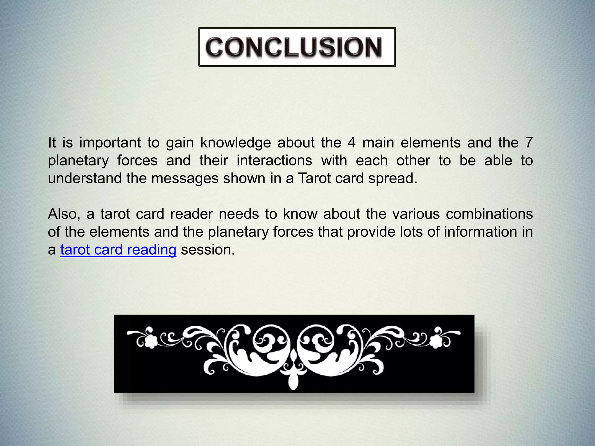 It is important to gain knowledge about the 4 main elements and the 7
planetary forces and their interactions with each other to be able to
understand the messages shown in a Tarot card spread.
Also, a tarot card reader needs to know about the various combinations
of the elements and the planetary forces that provide lots of information in
a tarot card reading session.
 