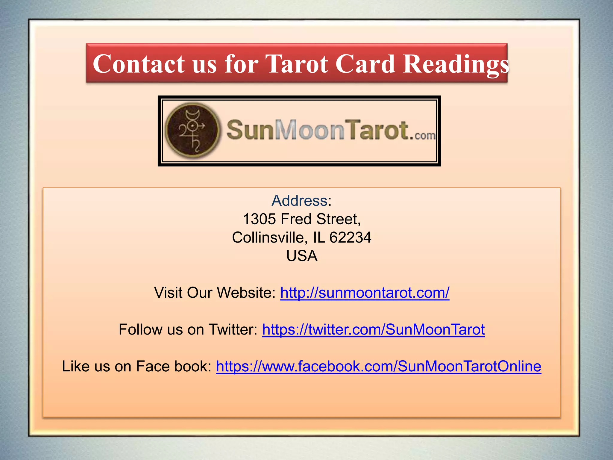 Contact us for Tarot Card Readings
Address:
1305 Fred Street,
Collinsville, IL 62234
USA
Visit Our Website: http://sunmoontarot.com/
Follow us on Twitter: https://twitter.com/SunMoonTarot
Like us on Face book: https://www.facebook.com/SunMoonTarotOnline
 