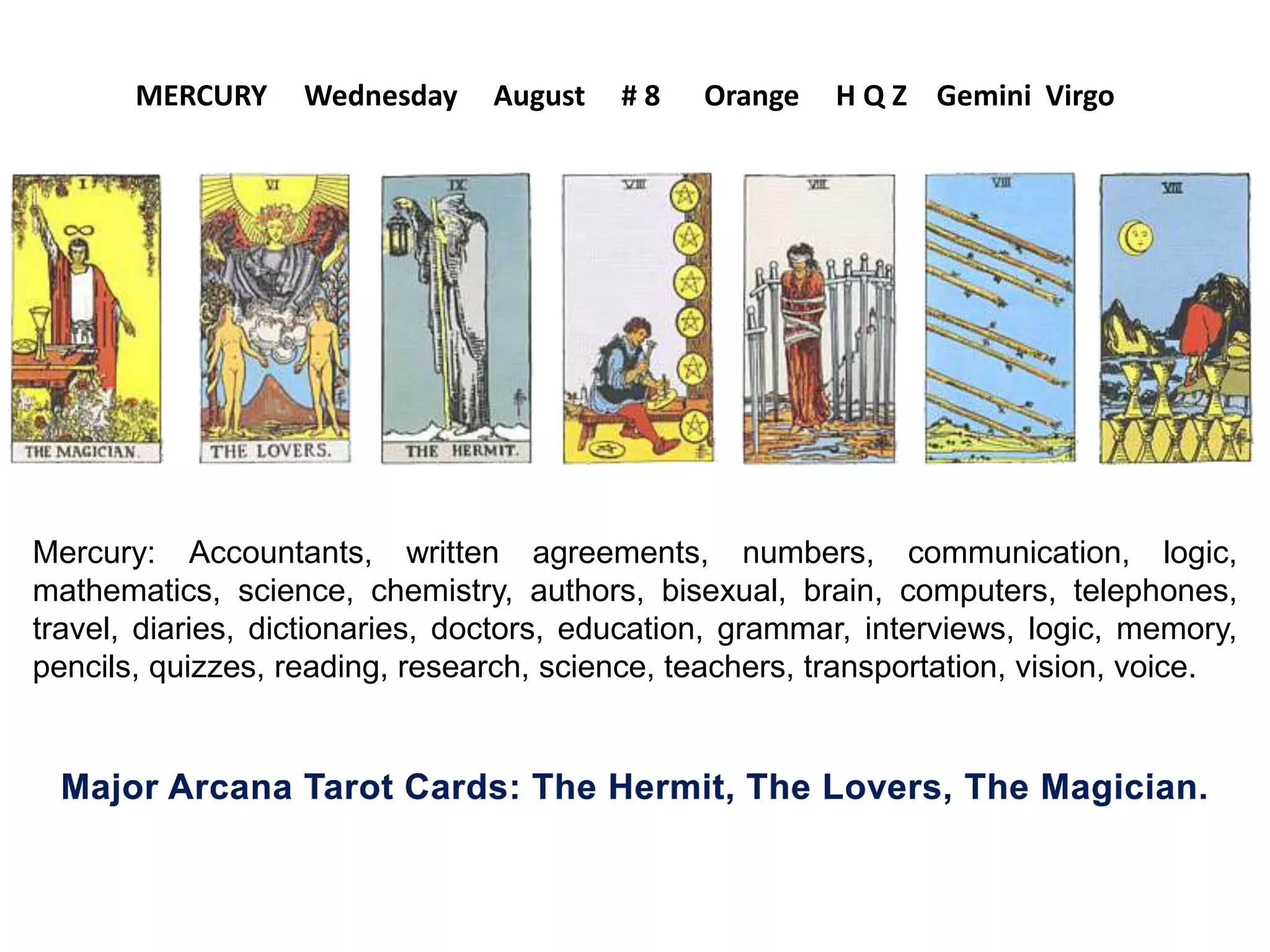 Mercury: Accountants, written agreements, numbers, communication, logic,
mathematics, science, chemistry, authors, bisexual, brain, computers, telephones,
travel, diaries, dictionaries, doctors, education, grammar, interviews, logic, memory,
pencils, quizzes, reading, research, science, teachers, transportation, vision, voice.
MERCURY Wednesday August # 8 Orange H Q Z Gemini Virgo
 