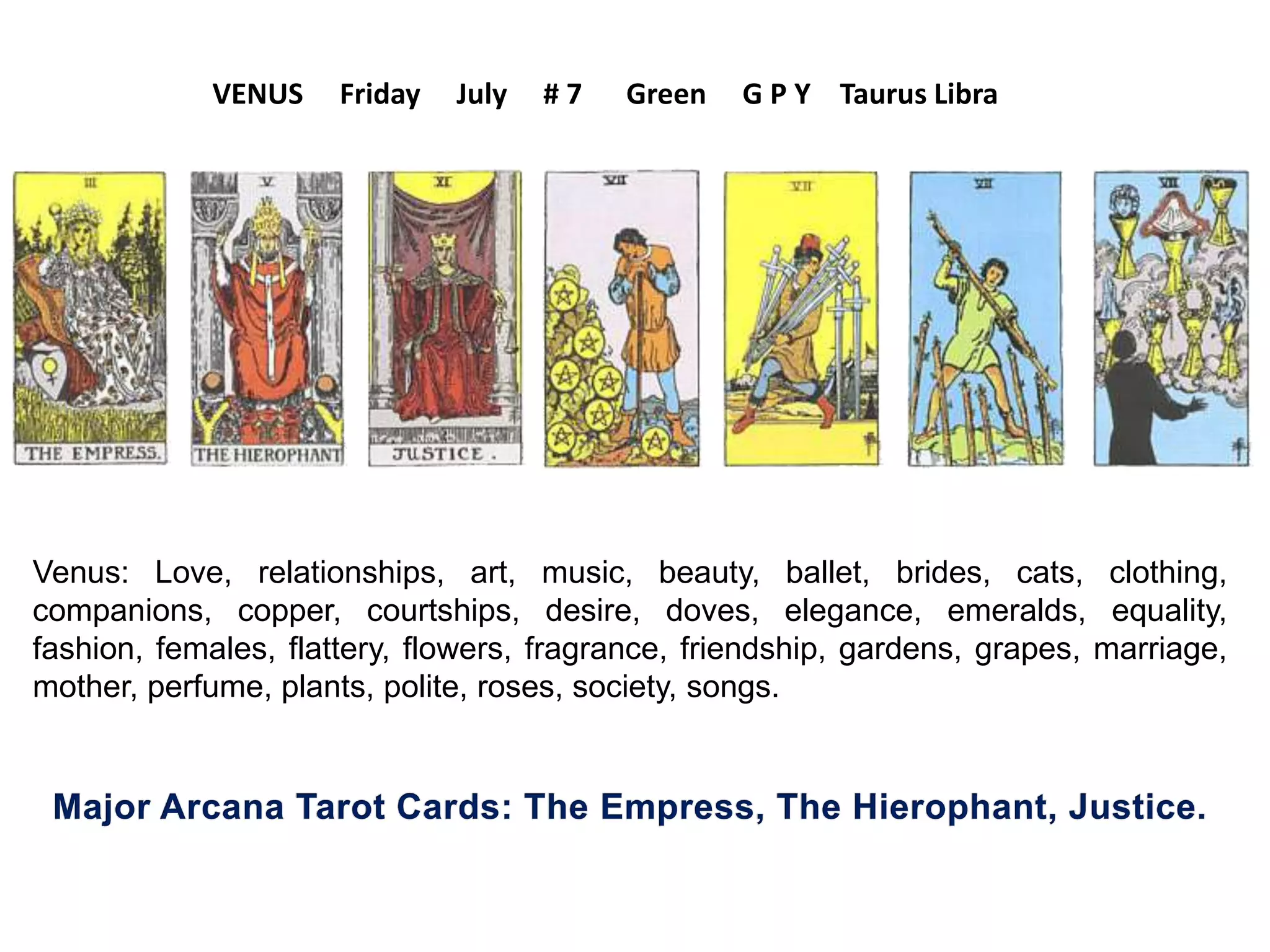Venus: Love, relationships, art, music, beauty, ballet, brides, cats, clothing,
companions, copper, courtships, desire, doves, elegance, emeralds, equality,
fashion, females, flattery, flowers, fragrance, friendship, gardens, grapes, marriage,
mother, perfume, plants, polite, roses, society, songs.
VENUS Friday July # 7 Green G P Y Taurus Libra
 