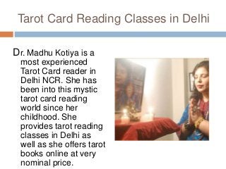Tarot Card Reading Classes in Delhi
Dr. Madhu Kotiya is a
most experienced
Tarot Card reader in
Delhi NCR. She has
been into this mystic
tarot card reading
world since her
childhood. She
provides tarot reading
classes in Delhi as
well as she offers tarot
books online at very
nominal price.
 