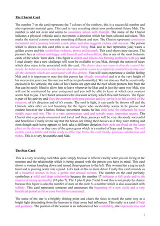 The Chariot Card

The number 7 on the card represents the 7 colours of the rainbow, this is a successful number and
also represents material gain. This card is very revealing about your professional future Mak. The
number is odd not even and seems to associates action with triumph. The name of the Chariot
indicates a physical vehicule and a movement, a direction which has been selected and taken. This
marks the start of a move towards something different and new. The Chariot represents continuous
movement and a journey towards a new place and also suggests victory and success. The person
which is shown on this card (this is an asexual being Mak and in fact represents you) wears a
golden crown and this symbolises richness, power and triumph. This card shows pure success. The
person's face is radiant and happy with himself and self-confident, this is one of the most fortunate
cards of the whole Tarot deck. This figure is ardent and follows his burning ambitions with joy and
I read clearly that a new challenge will soon be available to you Mak, through the notion of races
which does seem to be associated with this card. The driver does not seem to directly control his
steeds, he holds no reins yet the horses obey him and he seems to completely control his destiny and
all the elements which are associated with this destiny. You will soon experience a similar feeling
Mak and it is important to note that this person has already triumphed and is at the very height of
his success (in your case this success will occur professionally). We can also see that he is not really
enclosed in his vehicule, the sides of his Chariot are open and the roof which protects him from the
Sun can be easily lifted to allow him to leave whenever he likes and in just the same way Mak, you
will not be constrained by your enterprises and you will be able to leave at which ever moment
seems best to you. The Chariot announces the incessant activity which this card foresees. The figure
is part of his activity and lives the moment with pure passion and joy yet he is in full control of the
situation, of it's direction and of it's events. The roof is light, it can easily be thrown off and the
Chariots sides offer no real boundary for the figure who incidentally seems to be passive and
content however the Chariots furious movement means he has little time for reflection he must
simply react and win. This is a very spontaneous card and reveals many important secrets. The
Chariot also represents movement and travel and these journeys will be very obviously successful
and beneficial. Finally let me say that the horses are lifting their hooves as if they were trotting and
even though each horse appears to look take a different direction their eyes are fixed on the same
place as the drivers as they race of the green grass which is a symbol of hope and fortune. The soil
on this card is fertile and looks ready to offer ripe fruits, the card clearly promises satisfaction and
riches. This is a very favourable card Mak.



The Star Card

This is a very revealing card Mak quite simply because it reflects exactly what you are living at the
moment and the relationship which is being created with the person you have in mind. This card
shows a woman kneeling down and turned three-quarters to the left. This woman has a jug in each
hand and is pouring water into a pond. Let's look at this in more detail. Firstly this card reminds us
of a beautiful woman in love, a gentle and sensual woman. The number on the card perfectly
symbolises a solid and deep relationship because the number 17 indicates a full cycle and is the
imprint of strong spirituality (10 plus 7). The 1 plus 0 plus 7 total 8 and this is not purely by chance
because this figure is also the number of stars on the card: 8, a number which is also associated with
infinity. This card represents someone and announces the beginning of a new cycle and a very
beneficial period as far as your love life is concerned.

The name of the star is a brightly shining point and clears the skies in much the same way as a
bright light descending from the heavens to clear away bad influences. This really is a card of help
and guidance. The position of the woman is an indication of her availability, she represents true and

                                                                                                      1
 