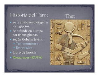 —  Se	
  le	
  atribuye	
  su	
  origen	
  a	
  
los	
  Egipcios.	
  
—  Se	
  difunde	
  en	
  Europa	
  
por	
  tribus	
  gitanas.	
  
—  Según	
  Gobelin	
  (1781):	
  
—  Tar:	
  <<camino>>	
  
—  Ro:	
  <<real>>	
  
—  Libro	
  de	
  Enoch	
  
—  Rosacruces	
  (ROTA)	
  
Thot	
  
2	
  
 