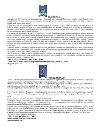 21 - O MUNDO
A inteligência do Universo está sempre pronta e à disposição para ser usada. Não somos simples corpos físicos. Somos
Luz, Energia, Vibração, espírito e Amor. Preste mais atenção a esse processo, seja mais confiante na vida, e verá que o
mundo pode ser um lugar amigo!
Descubra, pouco a pouco, que existe uma maneira especial de conversar. Procure elogiar e entender o comportamento de
todas as pessoas, e muito em breve você sentirá a mudança em seu interior. Converse com as pessoas de modo positivo.
Afirmar é como plantar uma semente. Ela não se transforma numa árvore da noite para o dia. É preciso cuidado e
paciência durante o período de crescimento.
Esta carta está associada à SIMPATIA PESSOAL, ou seja, quando as almas gêmeas gostam dos mesmos assuntos,
trocam idéias e têm ideais construtivos. Ambas anseiam por uma elevação cultural e intelectual. Os parceiros mutuamente
se incentivam no estudo, caso contrário estariam na esfera da individualidade e do egoísmo. Um outro critério muito
importante para conseguir manter o melhor relacionamento do "mundo" é o da não possessividade. Pretender possuir,
considerar-se dono ou desejar Ter o controle sobre outra pessoa é impor a própria presença e personalidade, forçar a
natureza e o próprio sentimento, ao mesmo tempo que se "afoga" a personalidade do outro. E não se pode forçar ninguém
a nos amar.
Mudando o mundo, mudam as circunstâncias que cerca, o homem. À medida que aparecem as novidades tecnológicas, o
homem também vai se modificando. Aprende novos hábitos, adquire novas preocupações amplia seus conhecimentos e
até mesmo adiciona nova intensidade às suas emoções.
Não se pode deixar Que a arte de namorar se perca ou morra. Na magia que é o amor, a reticência e os suspiros são
sinônimos de sofisticação, e deveriam sempre andar juntos, pois o prazer de viver consiste em descobrir um pouquinho
mais sobre o amado (a) todos os dias.
Palavra-chave: MELHOR CARTA DO TAROT
Amor: ama de modo completo, empenhando sua energia afetiva, emotiva e física.
Responde como sim.




                                                            0 OU 22 - O LOUCO
A vida é uma viagem cheia de constantes descobertas, a respeito de si próprio e do que nos cerca. Iluminado é aquele que
consegue mudar para melhor por amor a si próprio, criando um espaço de carinho e alegria.
Dentro de cada um de nós existe uma força fantástica, capaz de nos dirigir para uma saúde completa, um bom trabalho e
relacionamentos perfeitos, ou seja, tudo que nos encaminha à prosperidade e amor.
É muito importante compreender que não é nossa mente que controla as situações de nossa vida. Nós, sim, é que
controlamos nossa mente.
Se tiver em dúvida diante de qualquer situação, pergunte a si mesmo: "Esta é uma decisão de amor para comigo mesmo?"
Talvez você acabe até se decidindo por um caminho diferente, mas depois de algum tempo perceberá que fez a escolha
certa.
É só confiar no poder da força interior e na intuição dentro de si.
Felizmente estamos começando a compreender que nossos pensamentos e nossas palavras têm o poder de criar. Através
das palavras traduzimos e moldamos nossos pensamentos, e por isso devemos prestar muita atenção no que dizemos,
principalmente quando falamos com nosso(a) companheiro(a).
Fazendo isso constantemente, suas mudanças de atitudes quando necessárias, se tornarão mais fáceis. Lembre-se que
todos cometem erros, e nada é totalmente certo ou errado. Os enganos fazem parte de nosso caminho evolutivo. O amor é
uma forma de "invadir" profundamente a alma. Portanto, crie mais espaços para as fantasias. Lembre-se de que você tem
o poder de atrair bons fluidos para a alma deste relacionamento, cabendo à mulher acender a Chama Trina deste amor.
"Os loucos amam e por isso são eternos."
Palavra-chave: OITO OU OITENTA
Amor: amar a si mesmo intensamente
Responde como sim.
 