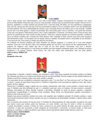 7- O CARRO
Vale a pena investir num relacionamento, com toda exclusividade. Esqueça circunstancias de momento, tais como
possíveis dificuldades financeiras que ele possa estar passando, achando que isso perdurará para sempre. Procure ouvir o
parceiro, ajudando-o a avaliar soluções que possam levar a uma boa saída. Dê idéias, use sua experiência e imaginação.
Fale com ele, mesmo que não seja uma conversa extremamente objetiva. Novos caminhos muitas vezes são identificados
de forma indireta. Dê a ele a oportunidade de usufruir o que você pode oferecer de melhor, que é a sua amizade. Também
procure dar a sua alma gêmea, a chance de participar das coisas pelas quais você se interessa, e de gostar das mesmas
coisas que você aprecia. Pode parecer pouco, mas é muito importante. E funciona. Um abraço nunca é fora de hora, nem
precisa ser justificado por uma ocasião ou data especial. Todo dia é especial quando nos sentimos queridos. Lembre-se
que é no chackra cardíaco que a energia das almas gêmeas vibra. Juntando as duas, teremos uma forte onda energética
que beneficiará a todos. Ao encontrar com um amigo, abrace-o também. Ele poderá sentir a sinceridade de sua amizade e
o seu amor por ele. Com certeza. Coloque sua alma em seu abraço!
Ao conhecer um homem (mulher) que tenha chamado sua atenção, pergunte a si mesmo (a) se você seria daquela
maneira. Claro que você não deve fazer esta avaliação apenas por seu físico, mas através do seu comportamento. Se a
resposta for negativa você saberá que não se trata de sua alma gêmea. Novamente você tem a direção.
Pode-se dizer que a alma gêmea vê à sua frente um espelho com uma imagem exatamente igual à sua, vibrando na mesma
freqüência e na mesma sintonia. Desta forma, sua vida será muito mais harmoniosa com sua alma gêmea.
Palavra-chave: DIREÇÃO
Amor:
Responde como sim




                                                            8- A JUSTIÇA
O importante é expandir o chackra cardíaco, que simboliza o amor. Faça dessa expansão do chackra cardíaco um hábito
tão constante que possa vir a tornar-se até mesmo parte de sua personalidade. Procure sempre ter uma atitude amorosa em
relação ao próximo, tratando a todos com muito carinho e atenção.
Use como parte do seu vocabulário costumeiro expressões como: "vá com Deus" ou "boa sorte pra você" ou "fique com
os anjos", e outras de equivalente força positiva. Também é importante evitar usar palavras negativas como: não, nunca,
jamais, dívida e mágoas.
Dizem que o verdadeiro amigo é aquele que nos conhece intimamente, sabe tudo a nosso respeito e mesmo assim nos
ama. É também uma bela definição do que é o verdadeiro amor por outro ser humano. Em que consiste a amizade?
Diálogo, intercâmbio de idéias, dúvidas expostas e discutidas, afinidade no modo de pensar, segredos e angústias
mutuamente compartilhadas. E confiança, muita confiança. Desta forma, nos humanizamos quando conversamos e
falamos sobre tudo que nos cerca.
Quando uma pessoa estabelece contato com outra, está surgindo uma verdadeira amizade. Os chackra cardíaco e supra
renal (instinto de preservação) vibram, fazendo com que os sentimentos de fraternidade, bondade e respeito mútuo sejam
enaltecidos.
Isto, no entanto, não acontece do dia pra noite. É resultado de relacionamentos de vidas passadas, levando-se em conta
que muitos casais que tornam, pelas leis kármicas, em outra família, cujo laço de união é refeito na amizade.
A grade necessidade é acionar a Chama do Amor, coloca-la no seu ponto máximo de ardor, para que o encontro se
concretize. A alma não racionaliza, é parte integrante do inconsciente e consciente, ao mesmo tempo. A alma ama,
entrega-se, reconhece, e coloca em prática o que deseja, mesmo que durante algum tempo lutemos contra isso.
Palavra-chave: EQUILÍBRIO
Amor: excelente cônjuge
Responde como sim
 