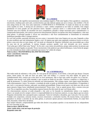 13- A MORTE
A carta da morte, não significa necessariamente uma mudança negativa. Pode estar ligada a fotos agradáveis: casamento,
nascimento, mudança para outro país, acontecimentos que não indicam apenas um novo começo, mas também o fim de
uma antiga forma de vida. Esta carta representa a CONSCIÊNCIA E INTERESSE. O estado de ânimo de um reflete
como espelho no outro. A doença de um entristece o outro. Ambos completam-se em todos os sentidos. Este estágio
geralmente só cessa quando um dos parceiros morre. Quando o parceiro morre e o sobrevivente sente vontade de
constituir uma nova família, de encontrar um novo companheiro, passado o tempo necessário para o entendimento e a
compreensão desta perda, com certeza a pessoa do relacionamento anterior era apenas uma alma companheira, e não uma
alma gêmea. A principal questão é, elevar sua consciência e não ficar constantemente se lamentando ou remoendo
lembranças passadas sobre o cônjuge anterior.
Se você está sozinho, querendo encontrar um novo amor, é necessário fazer uma limpeza em sua casa, limpando a alma
de uma residência que está intimamente ligada a você. Já reparou que após uma separação costuma-se trocar os móveis,
pintar a casa com uma cor mais alegre, etc? isto pode ser chamado de Alquimia Ambiental, uma necessidade que a alma
da casa tem de ser purificada. A mesma situação acontece quando você está iniciando um novo namoro.
Você acha que é difícil fazer uma "faxina". Se for este o caso temos um problema, porque nada acontece às pessoas que
permanecem muito ligadas ao passado. Nosso inconsciente é tão poderoso que adora lembranças, é uma forma de apegar-
se a elas tentando nos dizer a todo o momento que nossos "ex" ainda são amigos.
Palavra-chave: TRANSFORMAÇÃO, FIM NECESSÁRIO
Amor: consciência e interesse
Responde como não




                                                           14- A TEMPERANÇA
Não tenha medo de enfrentar a vida a dois. Se você gosta de uma pessoa, vá em frente, e lute pelo que deseja. Cresçam
juntos, lutem juntos. Se cada um fizer sua parte, tudo será melhor, e o sucesso virá mais rápido. Se quiser ser
verdadeiramente feliz, comece por evitar fazer ou ouvir promessas. Não as faça nem confie em quem vive a faze-las .
Ninguém, nem mesmo você, pode entender o que se passa no fundo de sua alma. Valorize a surpresa e o imprevisto, e
nada de promessas. É a única forma de enfrentar um relacionamento. Não coloque regras, nem espere muita disciplina.
Cada relacionamento é único. No entanto, o resultado da união só pode ser definido como extraordinário. O importante é
que você e o seu parceiro honrem, cada qual, sua própria personalidade. Porque ou por quem você daria sua vida ou com
quem passaria longas horas trabalhando prazerosamente? Pense nisso. Veja se aquela pessoa faria a mesma coisa por
você. Ou se respeitaria sua alma. Sua própria resposta honesta lhe dirá muito do que você deseja saber.
Um relacionamento amoroso só pode progredir e dar certo se for baseado no entendimento mútuo e no respeito.
Amar e ser amado envolve sempre o dever e a responsabilidade de nos fazermos amáveis, ou seja, dignos que nos amem.
Perguntas intrometidas são o passaporte para a separação. Tente ter restrições e disciplina, que é uma arte. Crie seu estilo.
Cuidado com conjecturas, censuras morais, excessos emocionais e conclusões incertas. Da mesma forma, você poderá
prejudicar ou atrasar o encontro da sua alma gêmea, se procurar apenas pessoas exteriormente bonitas, de corpo bem
feito, buscando o ideal físico da beleza.
Seja sempre tolerante, compreendendo que todos têm direito à sua própria opinião e à sua maneira de ser, independente
de você concordar ou não.
Palavra-chave: BOM SENSO
Amor: muito afeto, com um toque de proteção
Responde como sim
 