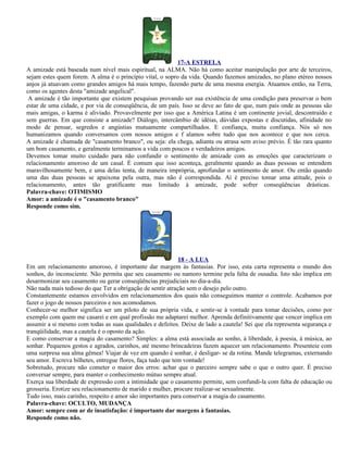 17-A ESTRELA
A amizade está baseada num nível mais espiritual, na ALMA. Não há como aceitar manipulação por arte de terceiros,
sejam estes quem forem. A alma é o princípio vital, o sopro da vida. Quando fazemos amizades, no plano etéreo nossos
anjos já atuavam como grandes amigos há mais tempo, fazendo parte de uma mesma energia. Atuamos então, na Terra,
como os agentes desta "amizade angelical".
 A amizade é tão importante que existem pesquisas provando ser sua existência de uma condição para preservar o bem
estar de uma cidade, e por via de conseqüência, de um país. Isso se deve ao fato de que, num país onde as pessoas são
mais amigas, o karma é aliviado. Provavelmente por isso que a América Latina é um continente jovial, descontraído e
sem guerras. Em que consiste a amizade? Diálogo, intercâmbio de idéias, dúvidas expostas e discutidas, afinidade no
modo de pensar, segredos e angústias mutuamente compartilhados. E confiança, muita confiança. Nós só nos
humanizamos quando conversamos com nossos amigos e f alamos sobre tudo que nos acontece e que nos cerca.
A amizade é chamada de "casamento branco", ou seja: ela chega, adianta ou atrasa sem aviso prévio. É tão rara quanto
um bom casamento, e geralmente terminamos a vida com poucos e verdadeiros amigos.
Devemos tomar muito cuidado para não confundir o sentimento de amizade com as emoções que caracterizam o
relacionamento amoroso de um casal. É comum que isso aconteça, geralmente quando as duas pessoas se entendem
maravilhosamente bem, e uma delas tenta, de maneira imprópria, aprofundar o sentimento de amor. Ou então quando
uma das duas pessoas se apaixona pela outra, mas não é correspondida. Aí é preciso tomar uma atitude, pois o
relacionamento, antes tão gratificante mas limitado à amizade, pode sofrer conseqüências drásticas.
Palavra-chave: OTIMISMO
Amor: a amizade é o "casamento branco"
Responde como sim.




                                                             18 - A LUA
Em um relacionamento amoroso, é importante dar margem às fantasias. Por isso, esta carta representa o mundo dos
sonhos, do inconsciente. Não permita que seu casamento ou namoro termine pela falta de ousadia. Isto não implica em
desarmonizar seu casamento ou gerar conseqüências prejudiciais no dia-a-dia.
Não nada mais tedioso do que Ter a obrigação de sentir atração sem o desejo pelo outro.
Constantemente estamos envolvidos em relacionamentos dos quais não conseguimos manter o controle. Acabamos por
fazer o jogo de nossos parceiros e nos acomodamos.
Conhecer-se melhor significa ser um piloto de sua própria vida, e sentir-se à vontade para tomar decisões, como por
exemplo com quem me casarei e em qual profissão me adaptarei melhor. Aprenda definitivamente que vencer implica em
assumir a si mesmo com todas as suas qualidades e defeitos. Deixe de lado a cautela! Sei que ela representa segurança e
tranqüilidade, mas a cautela é o oposto da ação.
E como conservar a magia do casamento? Simples: a alma está associada ao sonho, à liberdade, à poesia, à música, ao
sonhar. Pequenos gestos e agrados, carinhos, até mesmo brincadeiras fazem aquecer um relacionamento. Presenteie com
uma surpresa sua alma gêmea! Viajar de vez em quando é sonhar, é desligar- se da rotina. Mande telegramas, externando
seu amor. Escreva bilhetes, entregue flores, faça tudo que tem vontade!
Sobretudo, procure não cometer o maior dos erros: achar que o parceiro sempre sabe o que o outro quer. É preciso
conversar sempre, para manter o conhecimento mútuo sempre atual.
Exerça sua liberdade de expressão com a intimidade que o casamento permite, sem confundi-la com falta de educação ou
grosseria. Erotize seu relacionamento de marido e mulher, procure realizar-se sexualmente.
Tudo isso, mais carinho, respeito e amor são importantes para conservar a magia do casamento.
Palavra-chave: OCULTO, MUDANÇA
Amor: sempre com ar de insatisfação: é importante dar margens à fantasias.
Responde como não.
 