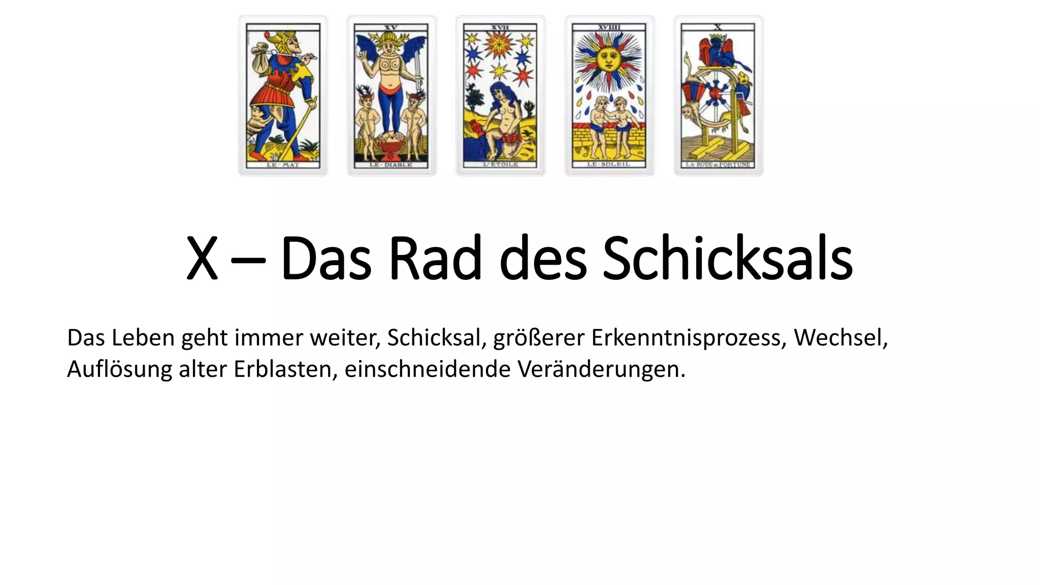 X – Das Rad des Schicksals
Das Leben geht immer weiter, Schicksal, größerer Erkenntnisprozess, Wechsel,
Auflösung alter Erblasten, einschneidende Veränderungen.
 