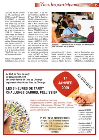 1133Vous, les participants
Promotion : Le président de CCR de Picardie Ravi RAVINDIRANE
garde son sérieux lors de la finale
Le Club de Tarot de Marly
en collaboration avec
le Club de Tennis de Table de Clouange
organisent à la salle des fêtes de Clouange
LES 6 HEURES DE TAROTLES 6 HEURES DE TAROT
CHALLENGE GABRIEL PELLISSIERCHALLENGE GABRIEL PELLISSIER
Concours en 6 positions d’une heure
Inscriptions à partir de 14h00 - Début du tournoi à 16h00
Participation : 25 € avec repas - Attribution PCN - Arbitrage FFT
Pré-qualificatif pour le Championnat de France de Pontarlier
pour les premiers lorrains
1er
prix : 15 € x nombre de tables
2ème
prix : 10 € x nombre de tables
3ème
prix : 5 € x nombre de tables
4ème
prix : 3 € x nombre de tables
Nombreux lots
Tombola
RENSEIGNEMENTS
ET RESERVATIONS
Antoine CECERE
9 rue du 4 septembre
57185 CLOUANGE
Tel : 03.87.67.04.12
ou 06.67.29.67.89
Christian ARNOLD
21 rue d’Amnéville
57300 HAGONDANGE
Tel : 03.87.71.20.40
ou 06.31.10.26.70
17
JANVIER
2009
CCCCLLLLOOOOUUUUAAAANNNNGGGGEEEE
LABAUNE est 2ème
à même
pas 2 %. Jean-Claude GRA-
VERON remonte 3ème
. Jacques
ROUSSEAUX et Christian
ADEM (Midi-Pyrénées) sont
aussi dans le coup. Elie BENI-
TAH, le rescapé, sera de la
partie. Pour la finale sont gar-
dés le petit drômois Yannick
PERALDE, Champion de
France cadet en donnes li-
bres, 43ème
, et la varoise Isa-
belle VILLEMENOT, dernière
qualifiée. Adieu au néocalédo-
nien Bernard GUILLOT, à
Françoise SAGOT qui ne s’est
pas remise de sa 1ère
séance
et à la clermontoise Emilie
FRANCHINI, tous n’ont pas
fait l’entretien nécessaire.
Jacques ROUSSEAUX, qui
était très bien placé, enfonce
le clou avec 61 %. La pari-
sienne Ghislaine DUPRE est
2ème
avec 59,4 %. Daniel LA-
BAUNE, qui lui-aussi peut pré-
tendre au titre, est 3ème
avec
58,8 %. Alain MAGDELAINE
(Ain), très régulier, effectue un
pourcentage de 59 et Jean-
Claude GRAVERON fait de
même. Régis RAYNAUD et
Christian DEPESSEVILLE ne
sont qu’à 50 % et ne peuvent
plus atteindre le jardin d’Eden.
Laurent LUNGERI, à 49,5 %,
n’a pas été un bon entrepre-
neur et Christian ADEM s’est
gouré gros comme une mai-
sonà37,3%.Aprèslesvictoires
en séries des bourguignons
Lionel DUCARD et David
BRETON, câbles conducteurs,
c’est Jacques ROUSSEAUX
qui s’impose en Promotion,
séances. Pourtant bien régu-
lier, il en manquera un peu à
Alain MAGDELAINE. A la 6ème
place, on retrouve Laurent
LUNGERI qui s’est fait démolir.
tout juste (trois 10èmes
) devant
Daniel LABAUNE du même
comité. La 3ème
place revient à
Jean-Claude GRAVERON,
auteur de 2 belles dernières
 