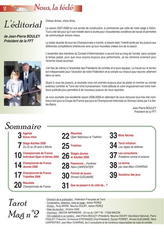 22 Nous, la fédé
- Direction de la publication : Fédération Française de Tarot
- Composition, rédaction, mise en page : Adrien PEREZ
- Photos : Rudy MIRRE, Maurice DOURY, Adrien PEREZ
- Date de parution : Octobre 2008
- Imprimeur : MACON IMPRIMERIE - 22 rue du 134ème
RI - 71000 MACON
- Ont collaboré à ce numéro : Jean-Pierre BOULEY (Président), Maurice DOURY (Secrétaire National), Pierre
PAQUOT (Trésorier), Emmanuel STEFANAZZI (Vice-Président), Sylvain PORRET, Ahmed GUELMANE, Rémi
CARPENTIER, Jean-Marc CHARRAS, les 5 consultants et de nombreux responsables de clubs et comités
L’éditorial
de Jean-Pierre BOULEY
Président de la FFT
Tarot
Mag n°2
3
7
10
14
17
20
Agenda
Actus infos
Stage Adultes 2009
Du 22 au 29 août à Bitche
Championnats de France
Individuel Open et Séries 2008
Championnat de France
Jeunes 2008
Championnat de France
Triplettes 2008
Résultats
Championnats de France
22
25
26
28
30
31
Résultats
Open Nationaux et Triathlon
Triathlon
Stages Jeunes
et Adultes 2008
Passionné... d’ardoise
Rémi CARPENTIER
Portrait de joueur
Ahmed GUELMANE
Que se passe-t-il du côté de... ?
33
34
37
38
39
Mots fléchés
Tarot initiation
Les règles de défense
Les consultants
Problème contrat et entame
La donne
par Jean-Marc CHARRAS
Solutions des jeux
Sommaire
Chères Amies, chers Amis,
La saison 2007-2008 fut une année de construction, à commencer par celle de notre siège à Oslon.
Tout a été fait pour qu’il soit installé dans la durée pour d’excellentes conditions de travail et permettre
de communiquer encore mieux.
La totale réussite de tous les Championnats a montré, si besoin était, l’intérêt porté par les joueurs aux
différentes compétitions antérieures ainsi qu’aux nouvelles créées lors de la saison.
L’ensemble des membres du Conseil d’Administration a œuvré tout au long de l’année, sans compter
le temps passé, pour que nous soyons toujours plus performants. Je les remercie vivement pour
l’énorme travail accompli.
J’en fais de même à l’ensemble des Présidents de comités et à leurs équipes. Le travail sur le terrain
est indispensable pour l’évolution de notre Fédération et je compte sur chacun pour œuvrer utilement
dans ce sens.
Quant à vous les joueurs, je souhaite vous voir prendre toujours plus de plaisir et montrer au monde
extérieur combien le Tarot est riche humainement. Votre attitude et votre engouement est notre meil-
leure publicité pour permettre à de nouveaux joueurs de nous rejoindre.
Je vous souhaite une excellente saison 2008-2009 en attendant de vous retrouver tous très très nom-
breux tant pour la Coupe de France que pour le Championnat Interclubs en Donnes Libres par 4 à Aix-
les-Bains.
Jean-Pierre BOULEY
Président de la FFT
 