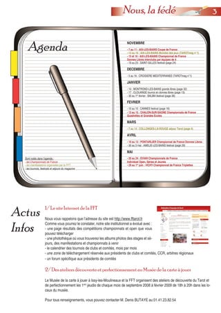 33Nous, la fédé
Actus
Infos
Agenda
1/ Le site Internet de la FFT
Nous vous rappelons que l’adresse du site est http://www.fftarot.fr
Comme vous pourrez le constater, notre site institutionnel a évolué avec :
- une page résultats des compétitions championnats et open que vous
pouvez télécharger
- une photothèque où vous trouverez les albums photos des stages et sé-
jours, des manifestations et championnats à venir
- le calendrier des tournois de clubs et comités, mois par mois
NOVEMBRE
- 7 au 11 : AIX-LES-BAINS Coupe de France
- 13 au 16 : AIX-LES-BAINS Mondial des jeux (TAROTmag n°1)
- 15 et 16 : AIX-LES-BAINS Championnat de France
- 19 au 23 : SAINT-GILLES festival (page 24)
JANVIER
- 10 : MONTROND-LES-BAINS grands libres (page 32)
- 30 au 1er
février : BALMA festival (page 36)
FEVRIER
- 10 au 15 : CANNES festival (page 16)
- 13 au 15 : CHALON-SUR-SAONE Championnats de France
Quadrettes et Grandes Ecoles
- 17 : CLOUANGE tournoi en donnes libres (page 13)
MARS
- 7 au 14 : COLLONGES-LA-ROUGE séjour Tarot (page 4)
AVRIL
- 30 au 3 mai : AMELIE-LES-BAINS festival (page 29)
MAI
- 20 au 24 : EVIAN Championnats de FranceSont notés dans l’agenda :
- les Championnats de France
- les manifestations organisées par la FFT
- les tournois, festivals et séjours du magazine
- une zone de téléchargement réservée aux présidents de clubs et comités, CCR, arbitres régionaux
- un forum spécifique aux présidents de comités
2/ Des ateliers découverte et perfectionnement au Musée de la carte à jouer
Le Musée de la carte à jouer à Issy-les-Moulineaux et la FFT organisent des ateliers de découverte du Tarot et
de perfectionnement les 1ers
jeudis de chaque mois de septembre 2008 à février 2009 de 18h à 20h dans les lo-
caux du musée.
Pour tous renseignements, vous pouvez contacter M. Denis BUTAYE au 01.41.23.82.54
DECEMBRE
- 5 au 16 : CROISIERE MEDITERRANEE (TAROTmag n°1)
- 10 au 13 : PONTARLIER Championnat de France Donnes Libres
Individuel Open, Séries et Jeunes
- 29 au 1er
juin : VICHY Championnat de France Triplettes
Donnes Libres Interclubs par équipes de 4
 
