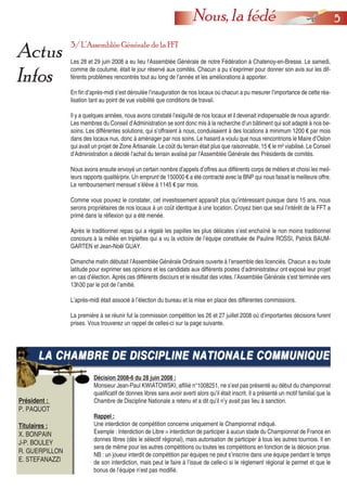 55Nous, la fédé
Actus
Infos
3/ L’Assemblée Générale de la FFT
Les 28 et 29 juin 2008 a eu lieu l’Assemblée Générale de notre Fédération à Chatenoy-en-Bresse. Le samedi,
comme de coutume, était le jour réservé aux comités. Chacun a pu s’exprimer pour donner son avis sur les dif-
férents problèmes rencontrés tout au long de l’année et les améliorations à apporter.
En fin d’après-midi s’est déroulée l’inauguration de nos locaux où chacun a pu mesurer l’importance de cette réa-
lisation tant au point de vue visibilité que conditions de travail.
Il y a quelques années, nous avons constaté l’exiguïté de nos locaux et il devenait indispensable de nous agrandir.
Les membres du Conseil d’Administration se sont donc mis à la recherche d’un bâtiment qui soit adapté à nos be-
soins. Les différentes solutions, qui s’offraient à nous, conduisaient à des locations à minimum 1200 € par mois
dans des locaux nus, donc à aménager par nos soins. Le hasard a voulu que nous rencontrions le Maire d’Oslon
qui avait un projet de Zone Artisanale. Le coût du terrain était plus que raisonnable, 15 € le m² viabilisé. Le Conseil
d’Administration a décidé l’achat du terrain avalisé par l’Assemblée Générale des Présidents de comités.
Nous avons ensuite envoyé un certain nombre d’appels d’offres aux différents corps de métiers et choisi les meil-
leurs rapports qualité/prix. Un emprunt de 150000 € a été contracté avec la BNP qui nous faisait la meilleure offre.
Le remboursement mensuel s’élève à 1145 € par mois.
Comme vous pouvez le constater, cet investissement apparaît plus qu’intéressant puisque dans 15 ans, nous
serons propriétaires de nos locaux à un coût identique à une location. Croyez bien que seul l’intérêt de la FFT a
primé dans la réflexion qui a été menée.
Après le traditionnel repas qui a régalé les papilles les plus délicates s’est enchaîné le non moins traditionnel
concours à la mêlée en triplettes qui a vu la victoire de l’équipe constituée de Pauline ROSSI, Patrick BAUM-
GARTEN et Jean-Noël GUAY.
Dimanche matin débutait l’Assemblée Générale Ordinaire ouverte à l’ensemble des licenciés. Chacun a eu toute
latitude pour exprimer ses opinions et les candidats aux différents postes d’administrateur ont exposé leur projet
en cas d’élection. Après ces différents discours et le résultat des votes, l’Assemblée Générale s’est terminée vers
13h30 par le pot de l’amitié.
L’après-midi était associé à l’élection du bureau et la mise en place des différentes commissions.
La première à se réunir fut la commission compétition les 26 et 27 juillet 2008 où d’importantes décisions furent
prises. Vous trouverez un rappel de celles-ci sur la page suivante.
LA CHAMBRE DE DISCIPLINE NATIONALE COMMUNIQUELA CHAMBRE DE DISCIPLINE NATIONALE COMMUNIQUE
Président :
P. PAQUOT
Titulaires :
X. BONPAIN
J-P. BOULEY
R. GUERPILLON
E. STEFANAZZI
Décision 2008-6 du 28 juin 2008 :
Monsieur Jean-Paul KWIATOWSKI, affilié n°1008251, ne s’est pas présenté au début du championnat
qualificatif de donnes libres sans avoir averti alors qu’il était inscrit. Il a présenté un motif familial que la
Chambre de Discipline Nationale a retenu et a dit qu’il n’y avait pas lieu à sanction.
Rappel :
Une interdiction de compétition concerne uniquement le Championnat indiqué.
Exemple : Interdiction de Libre = interdiction de participer à aucun stade du Championnat de France en
donnes libres (dès le sélectif régional), mais autorisation de participer à tous les autres tournois. Il en
sera de même pour les autres compétitions ou toutes les compétitions en fonction de la décision prise.
NB : un joueur interdit de compétition par équipes ne peut s’inscrire dans une équipe pendant le temps
de son interdiction, mais peut le faire à l’issue de celle-ci si le règlement régional le permet et que le
bonus de l’équipe n’est pas modifié.
 
