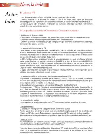 66 Nous, la fédé
Actus
Infos
4/ La licence FFT
La part fédérale de la licence Senior est de 20 €. Une part comité peut y être ajoutée.
La licence Création à 10 € et la licence 2ème
Année à 15 € ont un prix bloqué, ce qui signifie que les clubs et
comités ne peuvent pas augmenter le prix de la licence. Par contre, ils peuvent demander une carte de club.
Les licences Jeunes à 5 € et Etudiant à 10 € ne sont pas soumises à cette règle. Cependant, il est vivement
conseillé de ne pas augmenter ces licences.
5/ Les grandes décisions de la Commission de Compétition Nationale
- Modifications du règlement officiel
> Dès qu’il a fini sa distribution, le donneur doit montrer, face cachée, que le chien est composé de 6 cartes.
> Le preneur doit faire constater, toujours faces cachées, les 6 cartes de son écart.
> Un arbitre qui constate une faute de jeu (RC par exemple), alors que le camp non fautif ne s’en rend pas compte,
doit intervenir dès la donne terminée.
- La nouvelle grille de conversion en PM
Tout le monde a en tête la grille précédente : 2 => 1 PM, 4 => 2 PM, 6 ou 8 => 3 PM, etc. Pourquoi une différence
de 6 ou 8 donne-t-elle le même écart en PM ? Un Valet ou une levée supplémentaire ne rapporte rien dans
certains cas. Pourtant ce Valet ou cette levée pourrait être primordial en cas d’ex-aequo. L’idée est donc d’adopter
une nouvelle grille qui prenne en compte chaque écart.
La CCN s’est donc penchée sur plusieurs formules de conversion possibles et a porté son choix sur la formule
“racine carrée”. Exemple : un écart de 6 points donne 2,449 PM et un écart de 8 points donne 2,828 PM. Un
swing à 102 d’écart donne 10,100 PM (auparavant : 13 PM). Désormais même sur une bascule, un Valet sauvé
rapporte quelque chose et peut avoir une incidence lors de l’établissement des résultats. La grille de bonus en
Coupe de France a été modifiée en conséquence.
Le logiciel Extar Q100 établit les résultats en quadrettes avec cette nouvelle formule. Il est indispensable que les
arbitres et responsables utilisent cette nouvelle version.
- Le nombre de qualifiés et le déroulement des Championnats de France 2009
En quadrettes, 45 équipes seront qualifiées, que ce soit en D1, D2 ou D3. Le 2ème
tour se jouera à 30 quadrettes
et la finale à 15, soit 28 donnes par séance. Des coefficients de séance seront désormais appliqués, ainsi qu’au
niveau régional, comme en triplettes ou en individuel.
En donnes libres, la formule existante est reconduite : 324 qualifiés dont 4 de WebTarot.
En individuel open, 1ère
Série et Promotion, le nombre de qualifiés est inchangé. Par contre, il passe de 56 à 84
en 2ème
Série, soit 3 tournois de 7 tables qui seront ramenés à 2 puis 1. Afin de permettre à plus de joueurs de
participer au grand libre du samedi soir, il a été décidé d’inverser la finale de l’Open et la 2ème
séance des Séries.
En triplettes, le nombre est ramené à 64 équipes dans chaque division (32 en 2ème
séance et 16 en finale). Toutes
les séances se jouent en Emmanuel 16 avec préparation intégrale des jeux.
- La convocation des qualifiés
Les convocations ne seront plus envoyées par la FFT, mais remises lors des compétitions régionales.
- Les open nationaux
La redistribution des engagements a été portée à 75 % pour tous les tournois.
Pour les grands libres (en général le samedi soir), le montant de l’inscription sera de 20 € et la grille des prix
s’étalera sur 10 % des inscrits. Toutes les autres inscriptions passent à 15 €, y compris les libres parallèles.
A titre expérimental, un tournoi quadrettes en parallèle du grand libre du 8 novembre à Aix-les-Bains aura lieu.
- Seuils D1, D2, D3
Aucune modification. Une exception : un joueur 1ère
Série Carreau pourra participer au championnat Triplettes D2
à condition qu’il joue avec 2 joueurs Promotion ayant le statut “jeune”.
L’intégralité des compte-rendus de l’Assemblée Générale de la FFT et de la réunion CCN est parue dans le Tarot
Infos n°159 de septembre 2008. Nous vous conseillons de vous rapprocher de vos présidents de clubs si vous
souhaitez connaître l’ensemble des décisions.
 