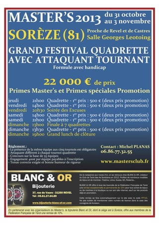 En partenariat avec les organisateurs du Master’s, la bijouterie Blanc et Or, dont le siège est à Sorèze, offre aux membres de la
Fédération Française de Tarot une remise de 10%.
MASTER’S2013
GRAND FESTIVAL QUADRETTE
AVEC ATTAQUANT TOURNANT
Formule avec handicap
22 000 € de prix
Primes Master’s et Primes spéciales Promotion
jeudi
vendredi
vendredi
samedi
samedi
dimanche
dimanche
dimanche
21h00
14h00
20h30
14h00
21h00
13h00
13h30
19h00
Quadrette - 1er
prix : 500 € (deux prix promotion)
Quadrette - 1er
prix : 500 € (deux prix promotion)
Soirée des Excuses
Quadrette - 1er
prix : 500 € (deux prix promotion)
Quadrette - 1er
prix : 500 € (deux prix promotion)
Finale à 7 quadrettes
Quadrette - 1er
prix : 500 € (deux prix promotion)
Grand lunch de clôture
Contact : Michel PLANAS
06.86.77.32.55
www.mastersclub.fr
Règlement :
- La présence de la même équipe aux cinq tournois est obligatoire
- Attaquant diﬀérent à chaque tournoi quadrette
- Concours sur la base de 55 équipes
- Engagement 400€ par équipe payables à l’inscription
- Tenue correcte exigée et bonne humeur de rigueur
Proche de Revel et de Castres
Salle Georges Leotoing
du 31 octobre
au 3 novembre
SORÈZE(81)
 
