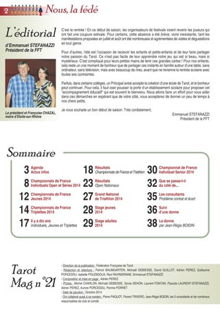 C’est la rentrée ! En ce début de saison, les organisateurs de festivals voient revenir les joueurs qui
ont fait une coupure estivale. Pour certains, cette absence a été brève, voire inexistante, tant les
manifestations proposées en juillet et août ont été nombreuses et agrémentées de visites et dégustations
en tout genre.
Pour d’autres, l’été est l’occasion de recevoir les enfants et petits-enfants et de leur faire partager
notre passion du Tarot. Ce n’est pas facile de leur apprendre notre jeu qui est si beau, mais si
mystérieux. C’est compliqué pour leurs petites mains de tenir ces grandes cartes ! Pour nos enfants,
cela reste un vrai moment de bonheur que de partager ces instants en famille autour d’une table, sans
ordinateur, sans télévision, mais avec beaucoup de rires, avant que ne revienne la rentrée scolaire avec
toutes ses contraintes.
Parfois, dans certains collèges, un Principal avisé accepte la création d’une école de Tarot, et le bonheur
peut continuer. Pour cela, il faut oser pousser la porte d’un établissement scolaire pour proposer cet
“accompagnement éducatif” qui est souvent le bienvenu. Nous allons faire un effort pour vous aider
dans ces démarches en espérant que de votre côté, vous accepterez de donner un peu de temps à
nos chers petits.
Je vous souhaite un bon début de saison. Très cordialement,
Emmanuel STEFANAZZI
Président de la FFT
- Direction de la publication : Fédération Française de Tarot
- Rédaction et relecture : Patrick BAUMGARTEN, Michaël DEBIESSE, David GUILLOT, Adrien PEREZ, Guillaume
PORCEDDU, Isabelle POUZADOUX, Ravi RAVINDIRANE, Emmanuel STEFANAZZI
- Composition et mise en page : Adrien PEREZ
- Photos : Michel CHARLON, Michaël DEBIESSE, Sylvie DEHON, Laurent FONTAN, Pascale LAURENT-STEFANAZZI,
Adrien PEREZ, Aurore PORCEDDU, Perrine PORRET
- Date de parution : Octobre 2014
- Ont collaboré aussi à ce numéro : Pierre PAQUOT, Florent TRIVERO, Jean-Régis BOIDIN, les 5 consultants et de nombreux
responsables de club et comité
L’éditorial
d’Emmanuel STEFANAZZI
Président de la FFT
Tarot
Mag n°21
3
8
12
14
17
Agenda
Actus infos
Championnats de France
Individuels Open et Séries 2014
Championnats de France
Jeunes 2014
Championnats de France
Triplettes 2014
Il y a dix ans
Individuels, Jeunes et Triplettes
18
23
27
28
29
Résultats
ChampionnatsdeFranceetTriathlon
Résultats
Open Nationaux
Grand National
de Triathlon 2014
Stage jeunes
2014
Stage adultes
2014
30
32
35
36
38
Championnat de France
Individuel Senior 2014
Que se passe-t-il
du côté de...
Les consultants
Problème contrat et écart
Suivi
d’une donne
La donne
par Jean-Régis BOIDIN
Sommaire
22 Nous, la fédé
Le président et Françoise CHAZAL,
maire d’Etoile-sur-Rhône
 