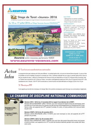 2/ Les futures manifestations nationales
Le programme des open nationaux de Vichy sera différent : le vendredi après-midi, un tournoi en donnes libres est ajouté. Il y aura un libre
en parallèle du tournoi triplettes d’ouverture le vendredi soir. Enfin, l’individuel duplicaté fera son retour le samedi après-midi en face du
libre par équipes de deux. L’affiche du Championnat de France de Vichy est disponible sur le site FFT et figurera dans le prochain mag.
Le Triathlon sera reconduit en 2017 à Aire-sur-l’Adour. Une option a été également posée pour 2019. Pour la Coupe de France 2017, trois
candidatures sont à l’étude. L’AG FFT 2016 se déroulera au centre Azurèva de Sainte-Montaine en Sologne (18) les 18 et 19 juin.
3/ Boutique FFT
Il est rappelé que les tarifs de la boutique ont changé. Merci d’en prendre connaissance avant d’envoyer vos commandes et règlements.
Actus
Infos
LA CHAMBRE DE DISCIPLINE NATIONALE COMMUNIQUELA CHAMBRE DE DISCIPLINE NATIONALE COMMUNIQUE
Président CDN :
P. PAQUOT
Président CDNPI :
L. MEYNET
Décision CDN n° 2015-3 du 14 novembre 2015 en appel d’une décision de la CDNPI :
Monsieur Bernard BOZONNAT, affilié n°1001427, pour avoir manqué de respect envers ses adversaires, tenté
de tricher lors d’une faute de jeu d’un preneur lors des tournois d’accompagnement du Championnat 2015 Libre
Senior à Alès, est suspendu de la FFT pendant 5 années. En outre, un sursis antérieur de 6 mois est résilié
de plein droit.
Décision CDNPI n°2015-6 du 28 novembre 2015 :
Monsieur Jérôme BOURGEON, affilié n°1016975, pour avoir escroqué un club, est suspendu de la FFT
pendant cinq années.
Décision CDNPI n°2015-7 du 28 novembre 2015 :
Monsieur Rémi CARPENTIER, affilié n°1002449, pour avoir tenu des propos discourtois envers une joueuse
et tenté de tricher, est suspendu de la FFT et privé de fonctions électives pendant trois années dont deux
avec sursis.
 