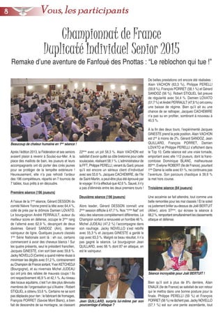 Championnat de France
Duplicaté Individuel Senior 2015
Remake d’une aventure de Fanfoué des Pnottas : “Le reblochon qui tue !”
Après l’édition 2013, la Fédération et ses seniors
avaient plaisir à revenir à Soulac-sur-Mer. A la
place des maillots de bain, les joueurs et leurs
accompagnants ont dû porter des cirés jaunes
pour se protéger de la tempête extérieure !
Heureusement, elle n’a pas refroidi l’ardeur
des 196 compétiteurs, répartis en 7 tournois de
7 tables, tous prêts à en découdre.
Première séance (196 joueurs)
A l’issue de la 1ère
séance, Gérard DESSON du
comité Nièvre Yonne prend la tête avec 64,4 %,
collé de près par le drômois Damien LOVATO.
Le bourguignon André PERRAULT, auteur du
meilleur score en défense, occupe le 3ème
rang
de l’alterné avec 62,9 %, devançant de deux
dixièmes Gérard SANDOZ (Ain), dernier
vainqueur de ligne. Quelques joueurs classés
1ère
Série Nationale sont là : eh oui, certains
commencent à avoir des cheveux blancs ! Sur
les quatre présents, seul le président francilien,
Jacques GINESTE, s’en sort bien avec 59,8 %.
Jacky NOVELLO (Centre) a quand même réussi à
minimiser les dégâts avec 51,2 %, contrairement
auChampiondeFrancesortant,YvanKETCHEDJI
(Bourgogne), et au nivernais Michel JUDEAU
qui ont pris des rafales de mauvais coups ! Ils
ont respectivement 46,9 % et 42,1 %. Au niveau
des locaux aquitains, c’est l’un des plus dévoués
membres de l’organisation qui s’illustre : Robert
STIQUEL a obtenu 53,6 %. Certains ne se sont
pas déplacés pour rien : le fabricant de fromages,
François PORRET (Savoie Mont Blanc), a bien
fait de descendre de sa montagne, se classant
22ème
avec un joli 58,3 %. Alain VACHON est
satisfait d’avoir quitté sa côte bretonne pour celle
soulacaise, réalisant 58,1 %. L’administrateur de
la FFT, Philippe PERELLI, venant du Gard, prouve
qu’il est encore un sérieux client d’individuel
avec ses 55,6 %. Jacques CACHEMIRE, de l’île
de Saint-Martin, a peut-être plus été éprouvé par
le voyage ! Il n’a effectué que 42,6 %. Sauvé, il n’y
a pas d’éliminés entre les deux premiers tours !
Deuxième séance (196 joueurs)
Alors leader, Gérard DESSON connaît une
2ème
session difficile à 47,7 %. Nos “1ères
Nat” ont
vécu des séances complètement différentes. Le
Champion sortant a renouvelé un horrible 46 %.
Michel JUDEAU (47,2 %) l’accompagne dans
son naufrage. Jacky NOVELLO s’est rebiffé
avec 55,3 % et Jacques GINESTE a gardé le
cap avec 63,3 %. Malgré ce beau résultat, il n’a
pas gagné la séance. Le bourguignon Jean
QUILLARD, avec 66 % dont 87 en attaque, en
est le vainqueur.
De belles prestations ont encore été réalisées :
Alain VACHON (63,3 %), Philippe PERELLI
(59,8 %), François PORRET (58,1 %) et Gérard
SANDOZ (56 %). Robert STIQUEL fait preuve
de régularité avec 54,4 %. Damien LOVATO
(51,7 %) et André PERRAULT (47,8 %) ont connu
une baisse de régime. Bien qu’il ait eu une
chance de se rattraper, Jacques CACHEMIRE
n’a pas su en profiter, sombrant à nouveau à
40,5 %.
A la fin des deux tours, l’expérimenté Jacques
GINESTE prend la pole position. Alain VACHON
est 2nd
à moins de 2%. Gérard SANDOZ, Jean
QUILLARD, François PORRET, Damien
LOVATO et Philippe PERELLI s’affichent dans
le Top 10. Cette séance est une vraie tornade,
emportant avec elle 112 joueurs, dont la franc-
comtoise Dominique BLANC, malheureuse
85ème
. Evelyne ROBERT (Ile de France), pourtant
1ère
Dame la veille avec 61 %, ne continuera pas
l’aventure. Son parcours chaotique à 39,9 %
la met hors course.
Troisième séance (84 joueurs)
Une accalmie se fait attendre, tout comme une
belle remontée pour les mal classés ! Et le soleil
va justement briller au-dessus de Joël BERTUIT
(Allier), alors 37ème
, qui écrase la séance à
68,2%,remportantsimultanémentlesclassements
attaque et défense.
Bien qu’il soit à plus de 8% derrière, Alain
ENAUX (Ile de France) se satisfait de son retour
qui le mettra dans une bonne posture pour la
finale. Philippe PERELLI (59 %) et François
PORRET (56 %) ne lâchent pas. Jacky NOVELLO
(57,1 %) est sur une pente ascendante, tout
Beaucoup de chaleur humaine en 1ère
séance !
Jean QUILLARD, surpris lui-même par son
pourcentage d’attaque ?
Séance incroyable pour Joël BERTUIT !
88 Vous, les participants
 