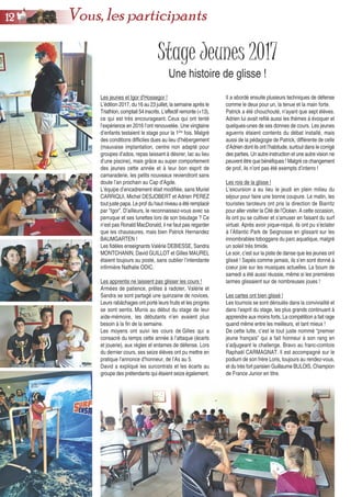 Stage Jeunes 2017
Une histoire de glisse !
Il a abordé ensuite plusieurs techniques de défense
comme le deux pour un, la tenue et la main forte.
Patrick a été chouchouté, n’ayant que sept élèves.
Adrien lui avait refilé aussi les thèmes à évoquer et
quelques-unes de ses donnes de cours. Les jeunes
aguerris étaient contents du débat installé, mais
aussi de la pédagogie de Patrick, différente de celle
d’Adrien dont ils ont l’habitude, surtout dans le corrigé
des parties. Un autre instruction et une autre vision ne
peuvent être que bénéfiques ! Malgré ce changement
de prof, ils n’ont pas été exempts d’interro !
Les rois de la glisse !
L’excursion a eu lieu le jeudi en plein milieu du
séjour pour faire une bonne coupure. Le matin, les
touristes taroteurs ont pris la direction de Biarritz
pour aller visiter la Cité de l’Océan. A cette occasion,
ils ont pu se cultiver et s’amuser en faisant du surf
virtuel. Après avoir pique-niqué, ils ont pu s’éclater
à l’Atlantic Park de Seignosse en glissant sur les
innombrables toboggans du parc aquatique, malgré
un soleil très timide.
Le soir, c’est sur la piste de danse que les jeunes ont
glissé ! Sapés comme jamais, ils s’en sont donné à
coeur joie sur les musiques actuelles. La boum de
samedi a été aussi réussie, même si les premières
larmes glissaient sur de nombreuses joues !
Les cartes ont bien glissé !
Les tournois se sont déroulés dans la convivialité et
dans l’esprit du stage, les plus grands continuant à
apprendre aux moins forts. La compétition a fait rage
quand même entre les meilleurs, et tant mieux !
De cette lutte, c’est le tout juste nommé “premier
jeune français” qui a fait honneur à son rang en
s’adjugeant le challenge. Bravo au franc-comtois
Raphaël CARMAGNAT. Il est accompagné sur le
podium de son frère Loris, toujours au rendez-vous,
et du très fort parisien Guillaume BULOIS, Champion
de France Junior en titre.
Les jeunes et Igor d’Hossegor !
L’édition 2017, du 16 au 23 juillet, la semaine après le
Triathlon, comptait 54 inscrits. L’effectif remonte (+13),
ce qui est très encourageant. Ceux qui ont tenté
l’expérience en 2016 l’ont renouvelée. Une vingtaine
d’enfants testaient le stage pour la 1ère
fois. Malgré
des conditions difficiles dues au lieu d’hébergement
(mauvaise implantation, centre non adapté pour
groupes d’ados, repas laissant à désirer, lac au lieu
d’une piscine), mais grâce au super comportement
des jeunes cette année et à leur bon esprit de
camaraderie, les petits nouveaux reviendront sans
doute l’an prochain au Cap d’Agde.
L’équipe d’encadrement était modifiée, sans Muriel
CARRIQUI, Michel DESJOBERT et Adrien PEREZ
tout juste papa. Le prof du haut niveau a été remplacé
par “Igor”. D’ailleurs, le reconnaissez-vous avec sa
perruque et ses lunettes lors de son bisutage ? Ce
n’est pas Ronald MacDonald, il ne faut pas regarder
que les chaussures, mais bien Patrick Hernandez
BAUMGARTEN !
Les fidèles enseignants Valérie DEBIESSE, Sandra
MONTCHANIN, David GUILLOT et Gilles MAUREL
étaient toujours au poste, sans oublier l’intendante
infirmière Nathalie ODIC.
Les apprentis ne laissent pas glisser les cours !
Armées de patience, prêtes à radoter, Valérie et
Sandra se sont partagé une quinzaine de novices.
Leurs rabâchages ont porté leurs fruits et les progrès
se sont sentis. Munis au début du stage de leur
aide-mémoire, les débutants n’en avaient plus
besoin à la fin de la semaine.
Les moyens ont suivi les cours de Gilles qui a
consacré du temps cette année à l’attaque (écarts
et jouerie), aux règles et entames de défense. Lors
du dernier cours, ses seize élèves ont pu mettre en
pratique l’annonce d’honneur, de l’As au 5.
David a expliqué les surcontrats et les écarts au
groupe des prétendants qui étaient seize également.
1122 Vous, les participants
 